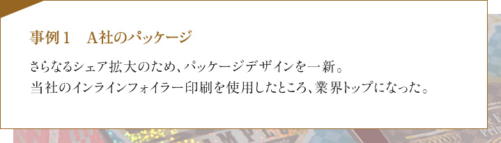 事例1　A社のパッケージ　さらなるシェア拡大のため、パッケージデザインを一新。当社のインラインフォイラー印刷を使用したところ、業界トップになった。