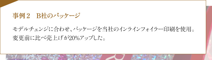事例2　B社のパッケージ　モデルチェンジに合わせ、パッケージを当社のインラインフォイラー印刷を使用。変更前に比べ売上げが20%アップした。